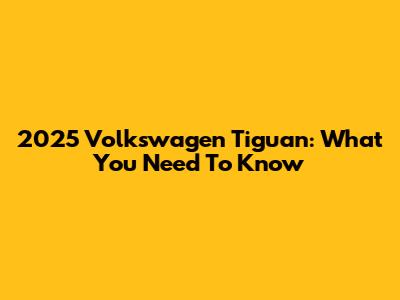 2025 Volkswagen Tiguan: What You Need To Know