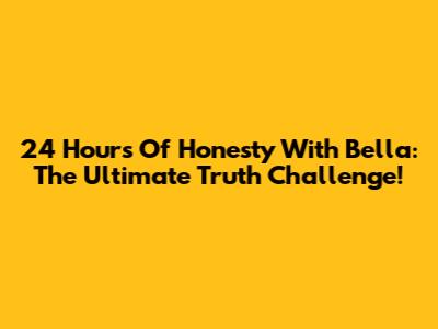 24 Hours Of Honesty With Bella: The Ultimate Truth Challenge!