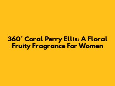 360° Coral Perry Ellis: A Floral Fruity Fragrance For Women