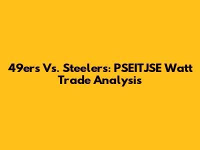 49ers Vs. Steelers: PSEITJSE Watt Trade Analysis
