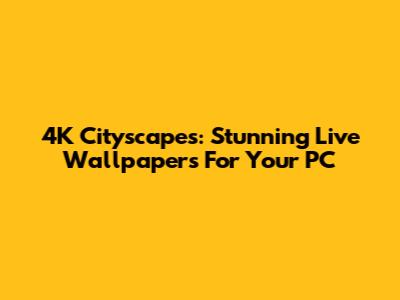 4K Cityscapes: Stunning Live Wallpapers For Your PC