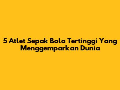 5 Atlet Sepak Bola Tertinggi Yang Menggemparkan Dunia