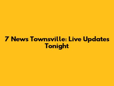 7 News Townsville: Live Updates Tonight