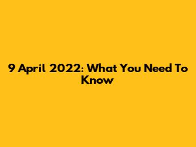 9 April 2022: What You Need To Know