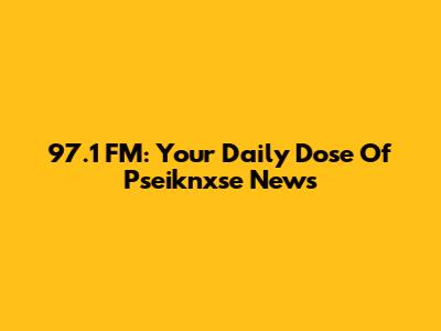 97.1 FM: Your Daily Dose Of Pseiknxse News