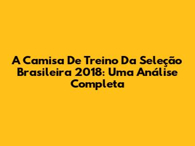 A Camisa De Treino Da Seleção Brasileira 2018: Uma Análise Completa