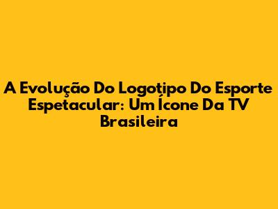 A Evolução Do Logotipo Do Esporte Espetacular: Um Ícone Da TV Brasileira