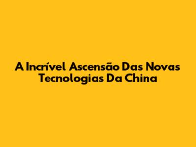 A Incrível Ascensão Das Novas Tecnologias Da China