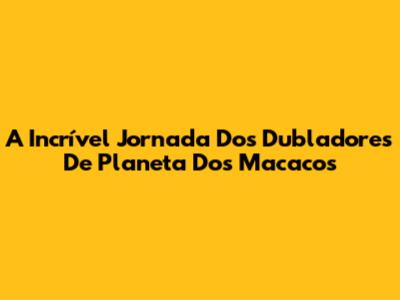 A Incrível Jornada Dos Dubladores De Planeta Dos Macacos
