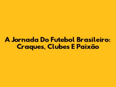 A Jornada Do Futebol Brasileiro: Craques, Clubes E Paixão