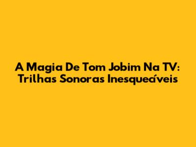 A Magia De Tom Jobim Na TV: Trilhas Sonoras Inesquecíveis
