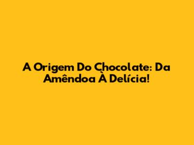 A Origem Do Chocolate: Da Amêndoa À Delícia!