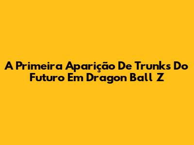 A Primeira Aparição De Trunks Do Futuro Em Dragon Ball Z
