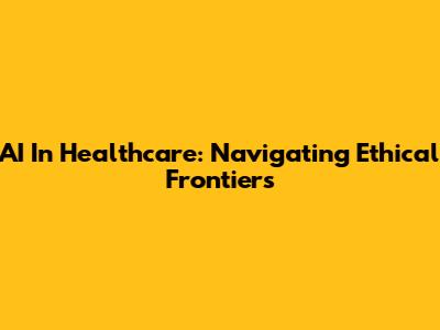 AI In Healthcare: Navigating Ethical Frontiers