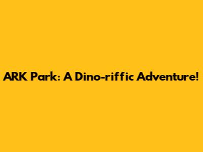 ARK Park: A Dino-riffic Adventure!