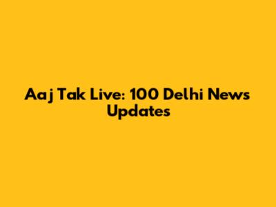 Aaj Tak Live: 100 Delhi News Updates