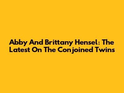 Abby And Brittany Hensel: The Latest On The Conjoined Twins