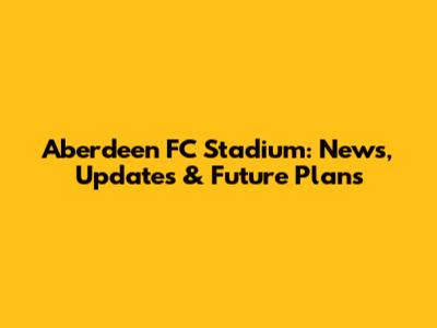 Aberdeen FC Stadium: News, Updates & Future Plans