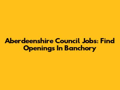 Aberdeenshire Council Jobs: Find Openings In Banchory