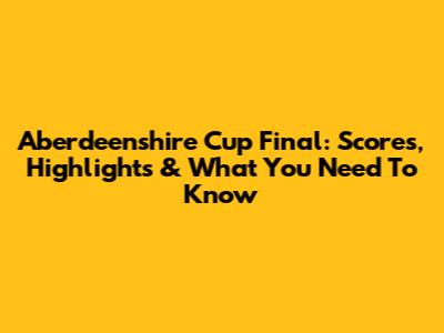 Aberdeenshire Cup Final: Scores, Highlights & What You Need To Know