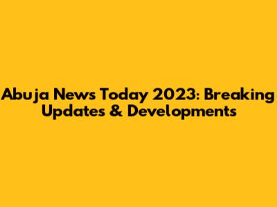 Abuja News Today 2023: Breaking Updates & Developments