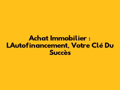 Achat Immobilier : L'Autofinancement, Votre Clé Du Succès