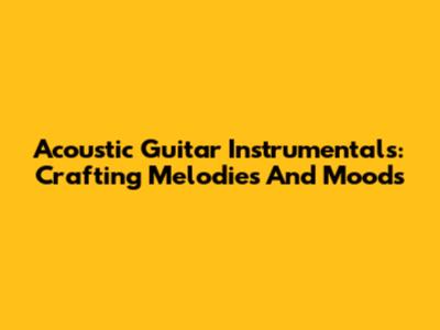 Acoustic Guitar Instrumentals: Crafting Melodies And Moods