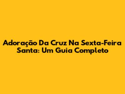 Adoração Da Cruz Na Sexta-Feira Santa: Um Guia Completo
