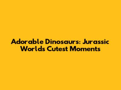 Adorable Dinosaurs: Jurassic World's Cutest Moments