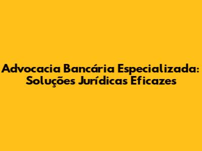 Advocacia Bancária Especializada: Soluções Jurídicas Eficazes