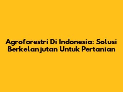 Agroforestri Di Indonesia: Solusi Berkelanjutan Untuk Pertanian