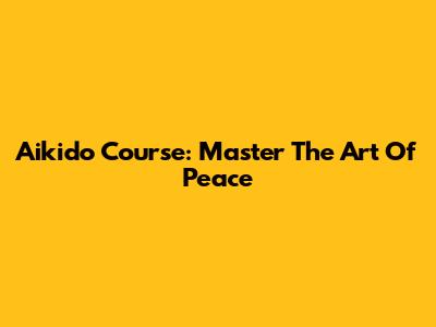 Aikido Course: Master The Art Of Peace