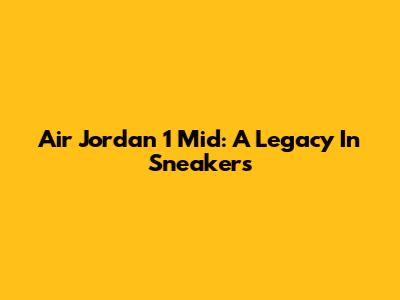 Air Jordan 1 Mid: A Legacy In Sneakers