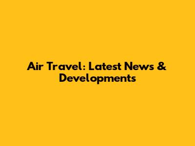 Air Travel: Latest News & Developments