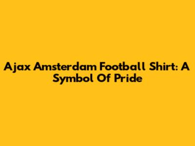 Ajax Amsterdam Football Shirt: A Symbol Of Pride