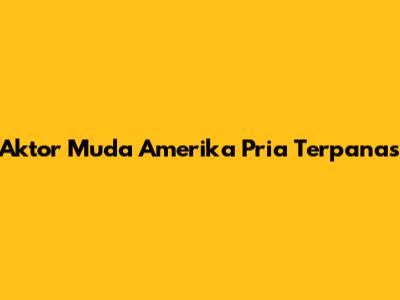 Aktor Muda Amerika Pria Terpanas