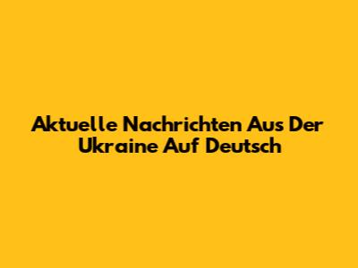 Aktuelle Nachrichten Aus Der Ukraine Auf Deutsch