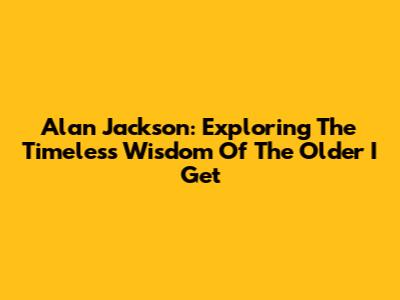 Alan Jackson: Exploring The Timeless Wisdom Of 'The Older I Get'