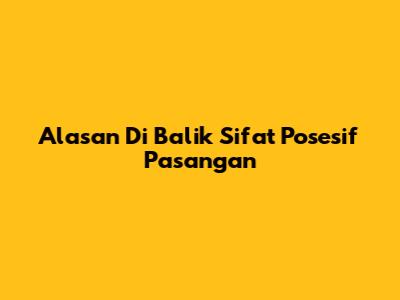 Alasan Di Balik Sifat Posesif Pasangan