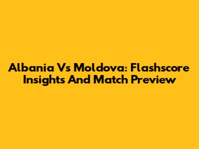 Albania Vs Moldova: Flashscore Insights And Match Preview