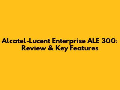 Alcatel-Lucent Enterprise ALE 300: Review & Key Features