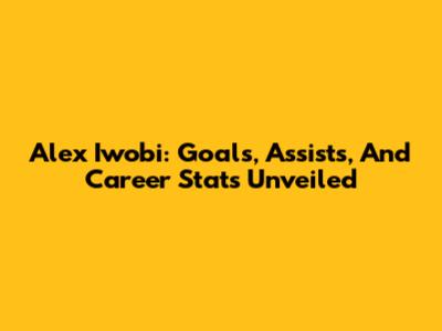 Alex Iwobi: Goals, Assists, And Career Stats Unveiled