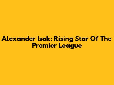 Alexander Isak: Rising Star Of The Premier League