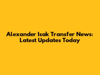 Alexander Isak Transfer News: Latest Updates Today