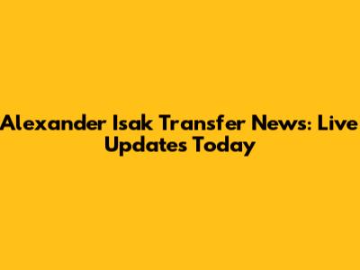Alexander Isak Transfer News: Live Updates Today