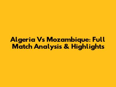 Algeria Vs Mozambique: Full Match Analysis & Highlights
