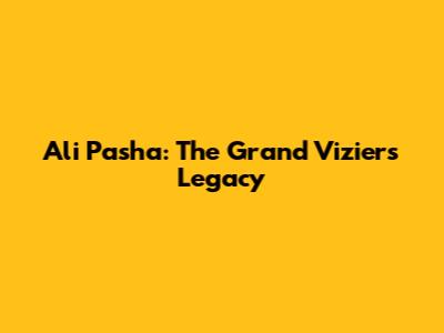 Ali Pasha: The Grand Vizier's Legacy