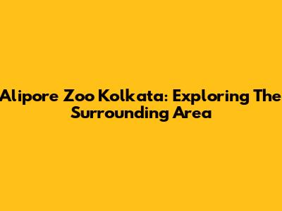 Alipore Zoo Kolkata: Exploring The Surrounding Area