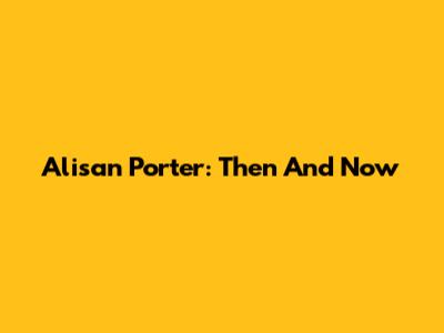 Alisan Porter: Then And Now