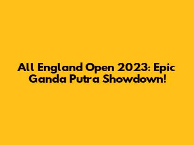 All England Open 2023: Epic Ganda Putra Showdown!